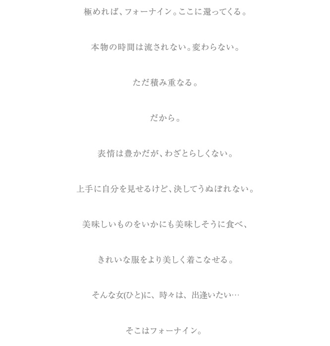 極まれば、フォーナイン、ここに還ってくる。本物の時間は流されない。変わらない。ただ積み重なる。だから。表情は豊かだが、わざとらしくない。上手に自分を見せかけるけど、決してうぬぼれない。美味しいものをいかにも美味しそうに食べ、きれいな服をより美しく着こなせる。そんな女に、時々は、出逢いたい。極まれば、フォーナイン。