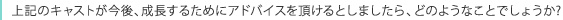 上記のキャストが今後、成長するためにアドバイスを頂けるとしましたら、どのようなことでしょうか?