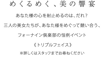 めくるめく、美の饗宴 当倶楽部では、お客さまには女性3人とお遊びいただける“トリプルフェイス”イベントをご用意しております。詳細はスタッフまでお尋ね下さい。